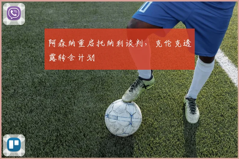 阿森纳重启托纳利谈判，克伦克透露转会计划