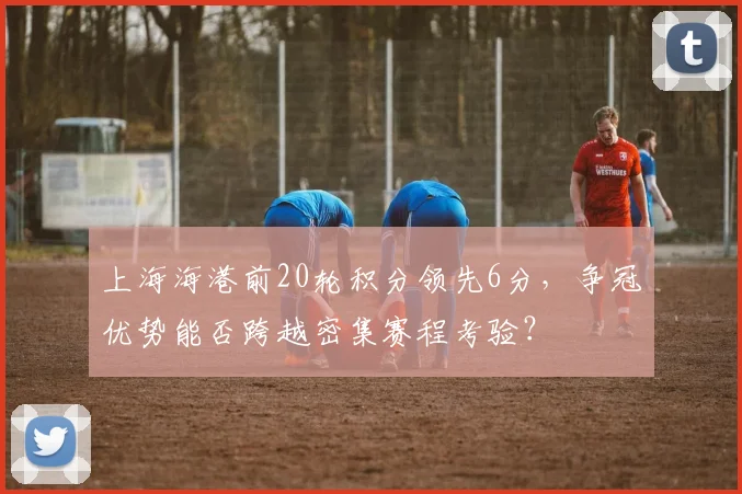 上海海港前20轮积分领先6分，争冠优势能否跨越密集赛程考验？