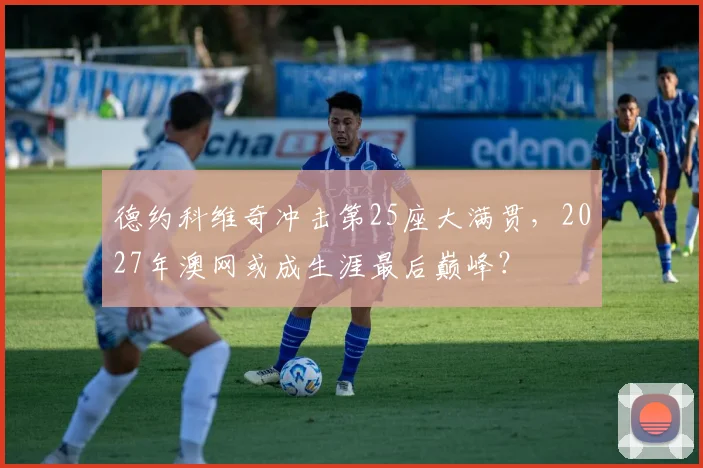 德约科维奇冲击第25座大满贯，2027年澳网或成生涯最后巅峰？